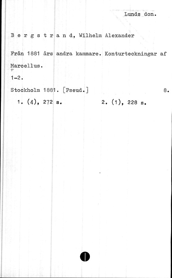  ﻿Lunds don
Bergs trand, Wilhelm Alexander
Från 1881 års andra kammare. Konturteckningar af
Marcellus.
r
1-2.
Stockholm 1881. [Pseud.]	8.
1. (4), 272 s.	2. (1), 228 s.